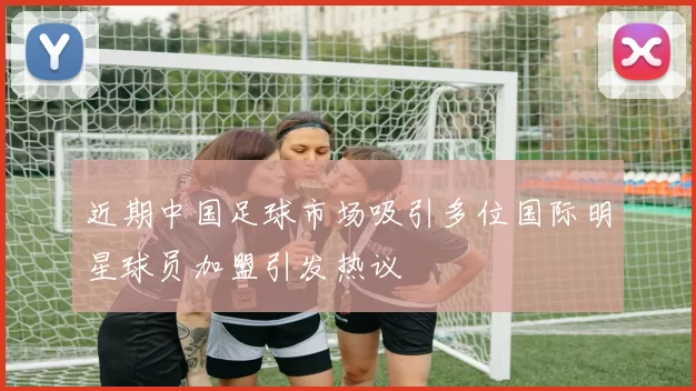 近期中国足球市场吸引多位国际明星球员加盟引发热议