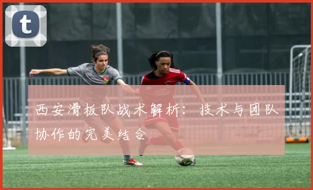 西安滑板队战术解析：技术与团队协作的完美结合